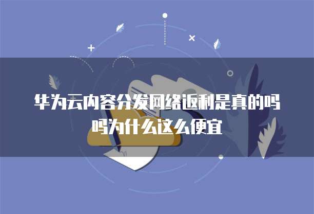 华为云内容分发网络返利是真的吗吗为什么这么便宜