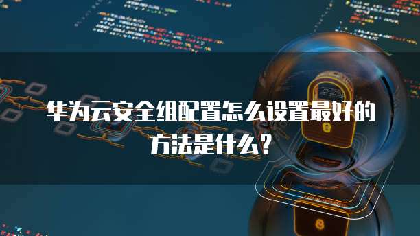 华为云安全组配置怎么设置最好的方法是什么?