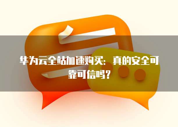 华为云全站加速购买:真的安全可靠可信吗?