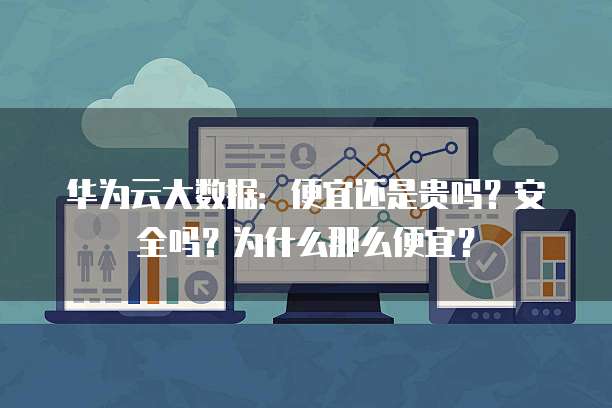 华为云大数据:便宜还是贵吗?安全吗?为什么那么便宜?