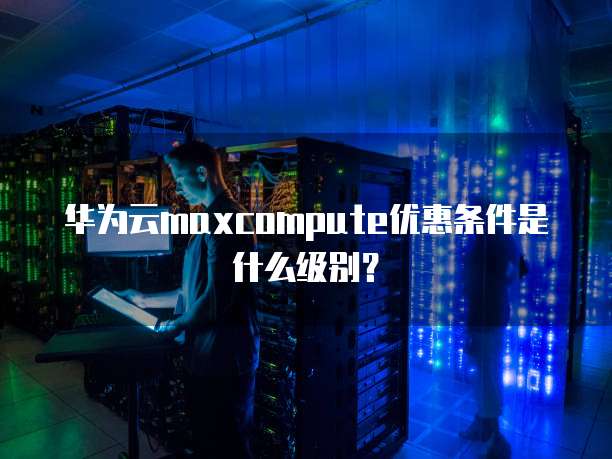 华为云maxcompute优惠条件是什么级别?