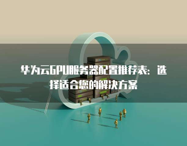 华为云GPU服务器配置推荐表:选择适合您的解决方案