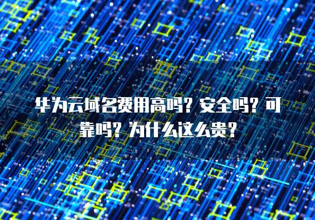 华为云域名费用高吗？安全吗？可靠吗？为什么这么贵？