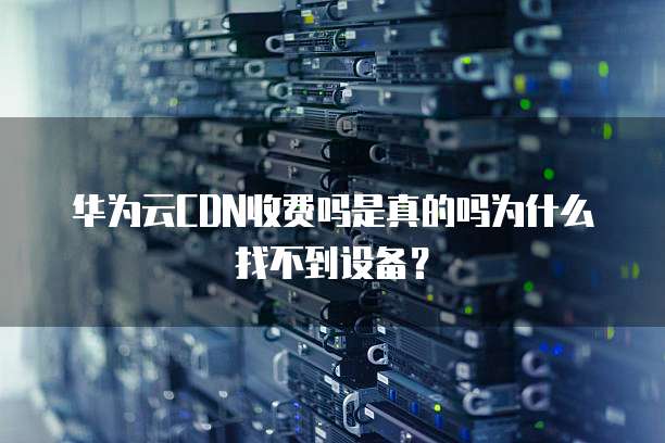华为云CDN收费吗是真的吗为什么找不到设备?