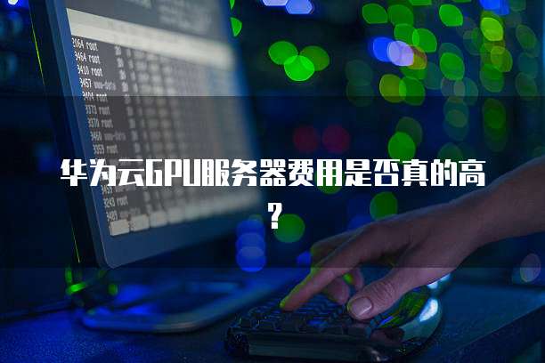 华为云GPU服务器费用是否真的高?