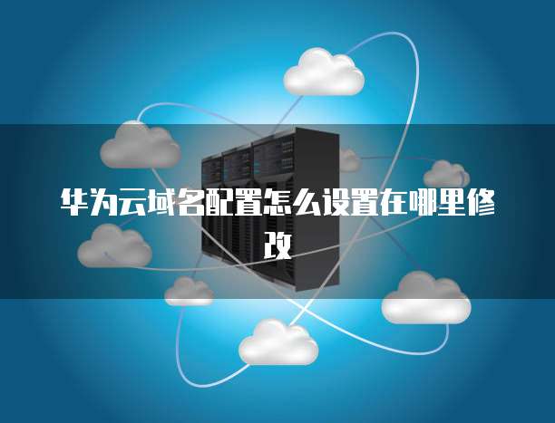 华为云域名配置怎么设置在哪里修改