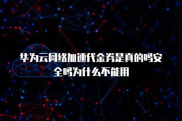 华为云网络加速代金券是真的吗安全吗为什么不能用