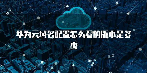 华为云域名配置怎么看的版本是多少