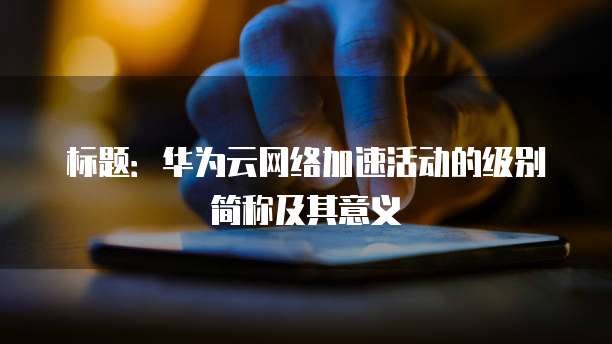 标题:华为云网络加速活动的级别简称及其意义