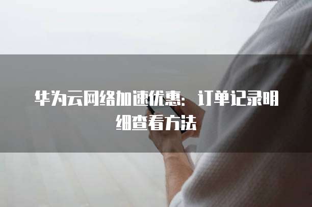 华为云网络加速优惠:订单记录明细查看方法