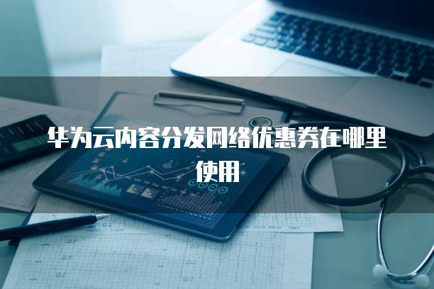 华为云内容分发网络优惠券在哪里使用