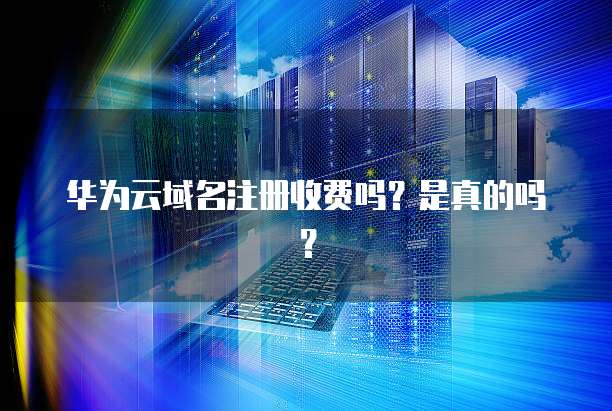 华为云域名注册收费吗？是真的吗？