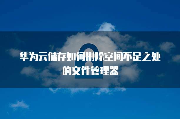 华为云储存如何删除空间不足之处的文件管理器