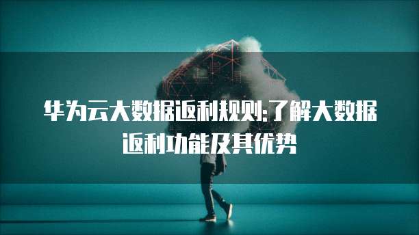 华为云大数据返利规则:了解大数据返利功能及其优势