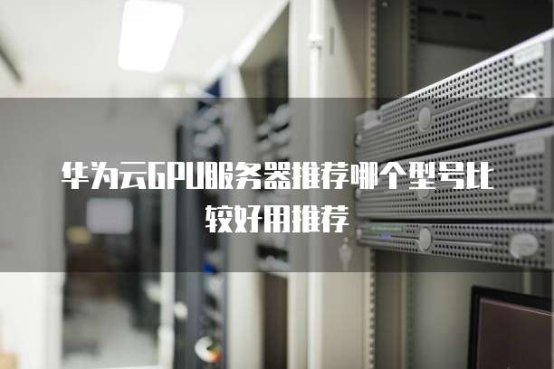 华为云GPU服务器推荐哪个型号比较好用推荐