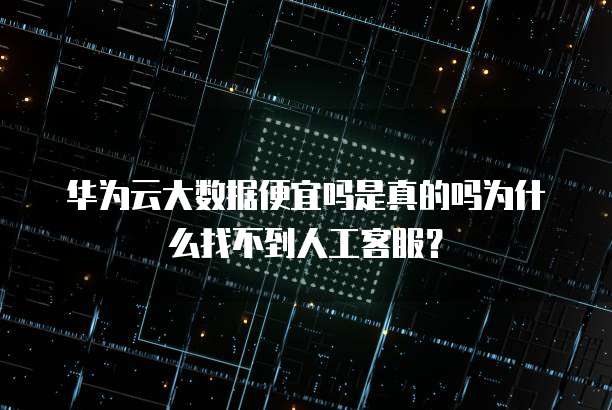 华为云大数据便宜吗是真的吗为什么找不到人工客服?