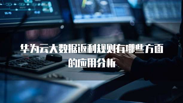 华为云大数据返利规则有哪些方面的应用分析