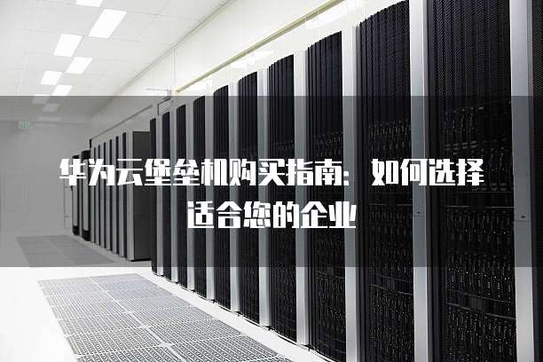华为云堡垒机购买指南:如何选择适合您的企业