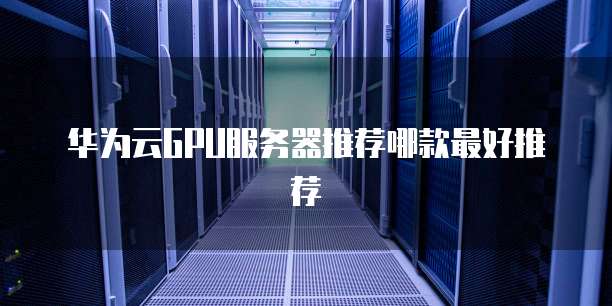 华为云GPU服务器推荐哪款最好推荐