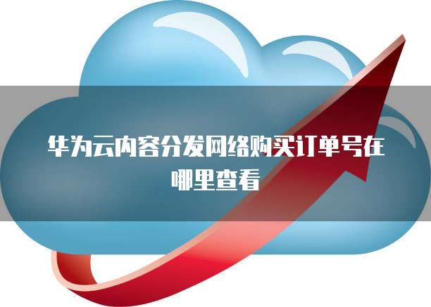华为云内容分发网络购买订单号在哪里查看
