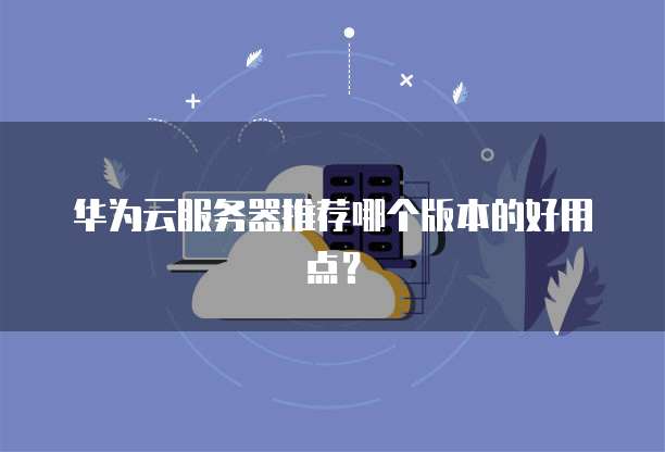 华为云服务器推荐哪个版本的好用点?
