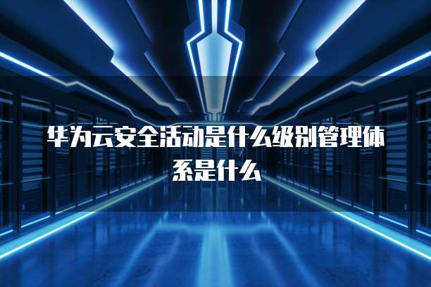 华为云安全活动是什么级别管理体系是什么