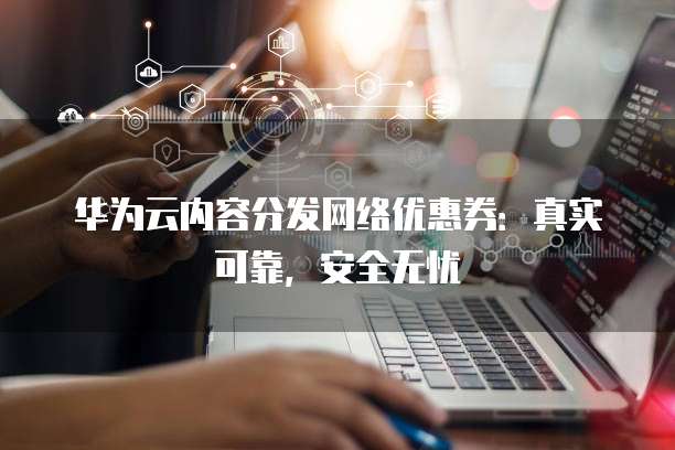华为云内容分发网络优惠券:真实可靠,安全无忧