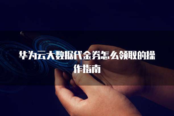 华为云大数据代金券怎么领取的操作指南
