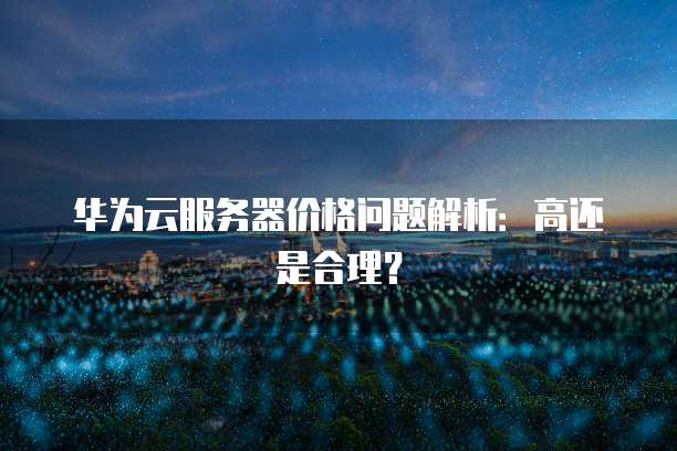 华为云服务器价格问题解析:高还是合理?