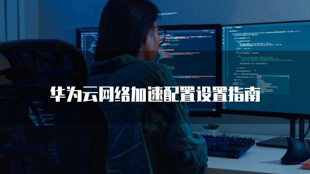 华为云网络加速配置设置指南