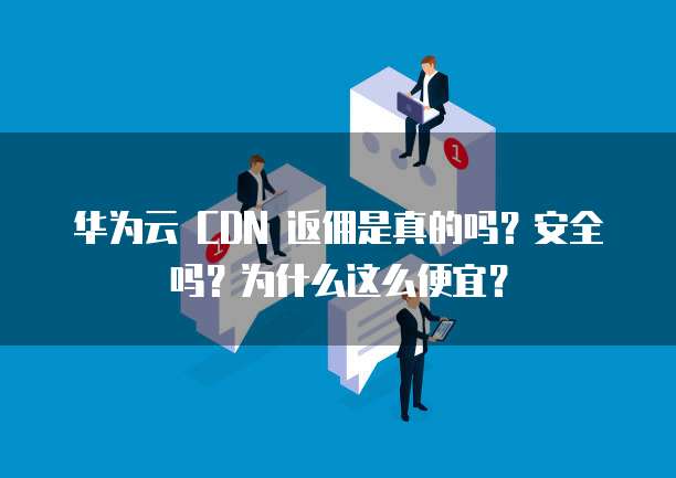 华为云 CDN 返佣是真的吗？安全吗？为什么这么便宜？