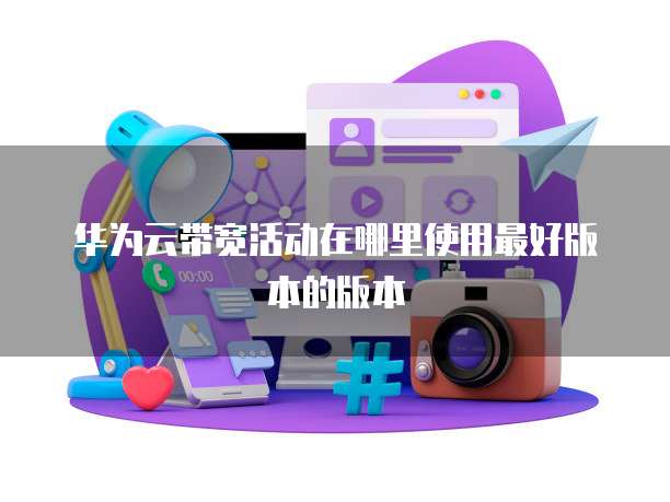 华为云带宽活动在哪里使用最好版本的版本