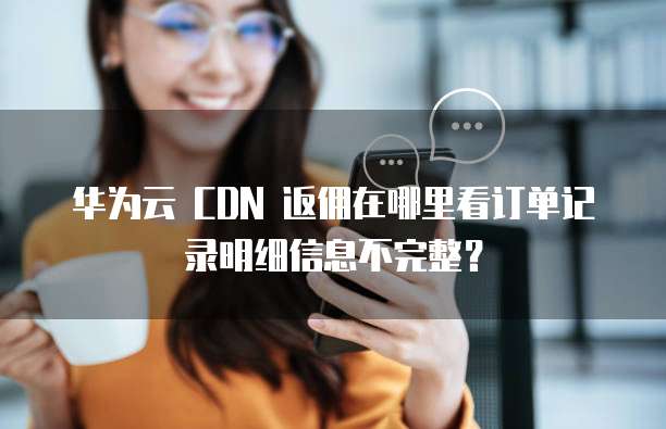 华为云 CDN 返佣在哪里看订单记录明细信息不完整?
