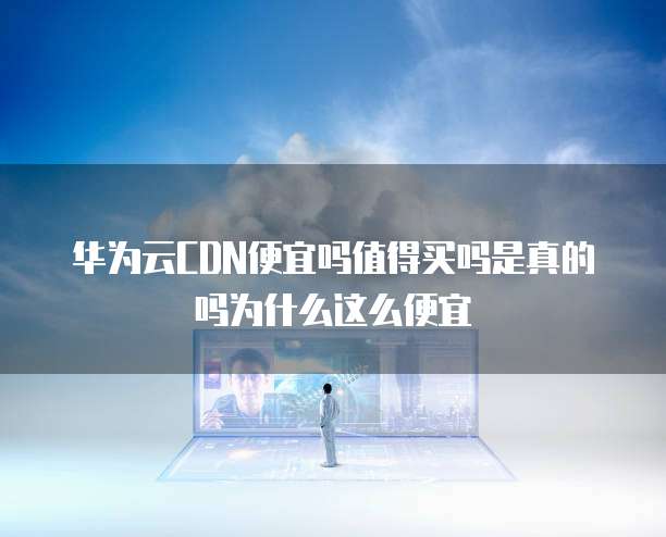 华为云CDN便宜吗值得买吗是真的吗为什么这么便宜