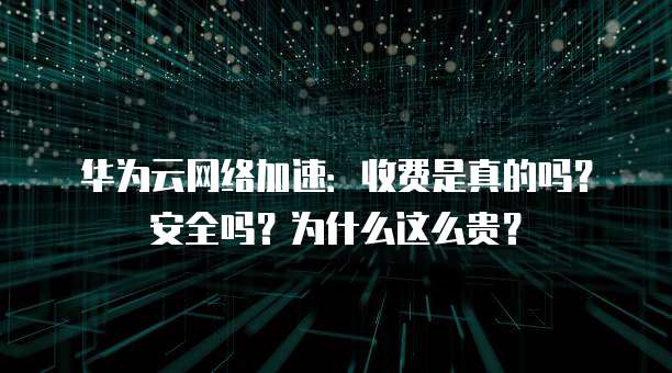 华为云网络加速:收费是真的吗?安全吗?为什么这么贵?