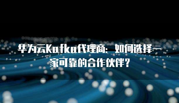 华为云Kafka代理商:如何选择一家可靠的合作伙伴?