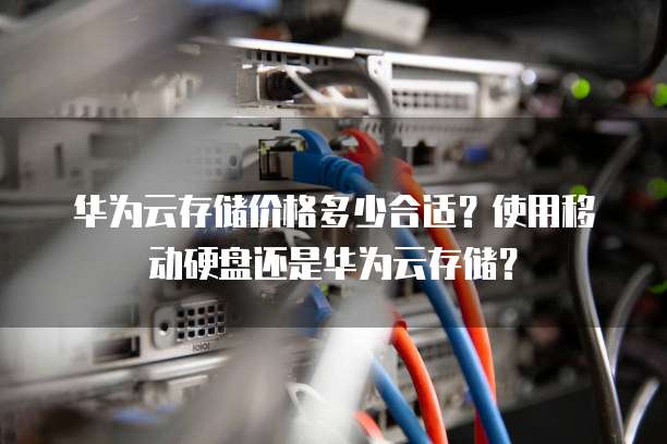 华为云存储价格多少合适？使用移动硬盘还是华为云存储？