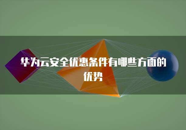 华为云安全优惠条件有哪些方面的优势