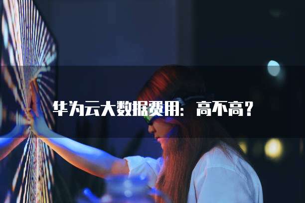 华为云大数据费用:高不高?