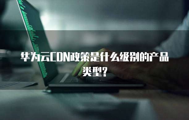华为云CDN政策是什么级别的产品类型?