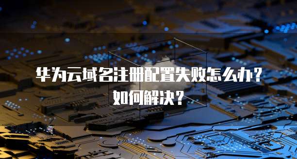 华为云域名注册配置失败怎么办?如何解决?