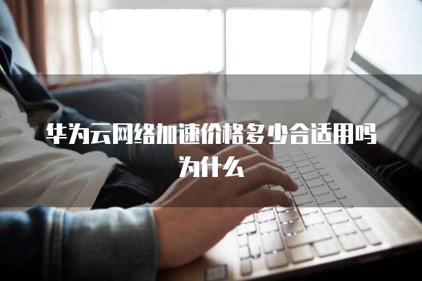 华为云网络加速价格多少合适用吗为什么