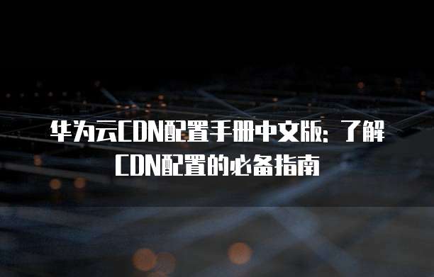 华为云CDN配置手册中文版: 了解CDN配置的必备指南