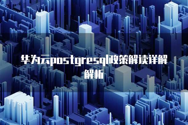 华为云postgresql政策解读详解解析