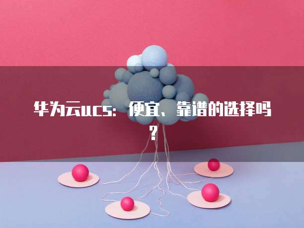 华为云ucs:便宜、靠谱的选择吗?