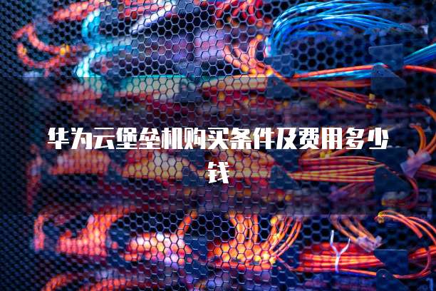 华为云堡垒机购买条件及费用多少钱