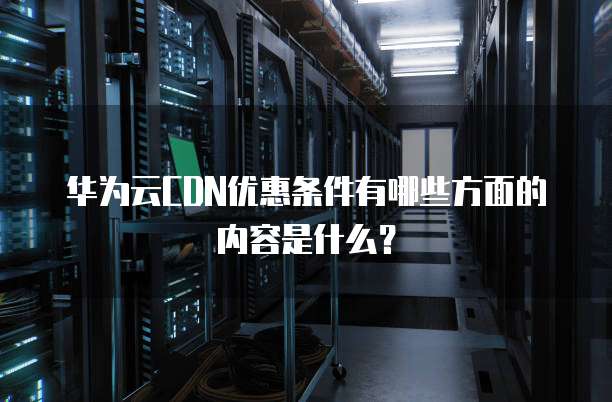 华为云CDN优惠条件有哪些方面的内容是什么?