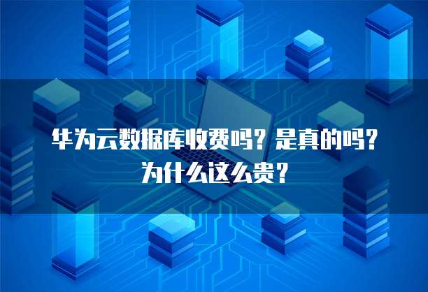 华为云数据库收费吗?是真的吗?为什么这么贵?