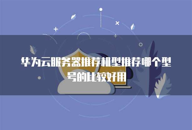华为云服务器推荐机型推荐哪个型号的比较好用