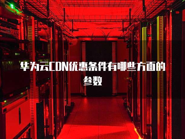 华为云CDN优惠条件有哪些方面的参数